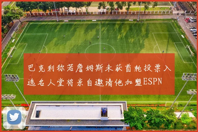 巴克利称若詹姆斯未获首轮投票入选名人堂将亲自邀请他加盟ESPN