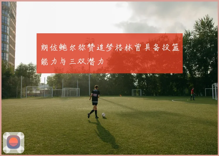 朗佐鲍尔称赞追梦格林曾具备投篮能力与三双潜力