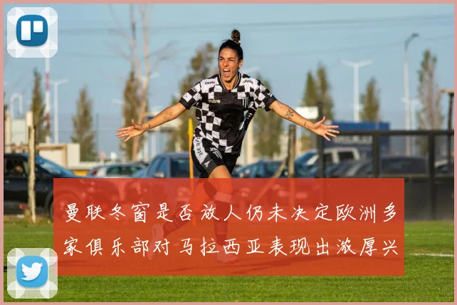 曼联冬窗是否放人仍未决定欧洲多家俱乐部对马拉西亚表现出浓厚兴趣