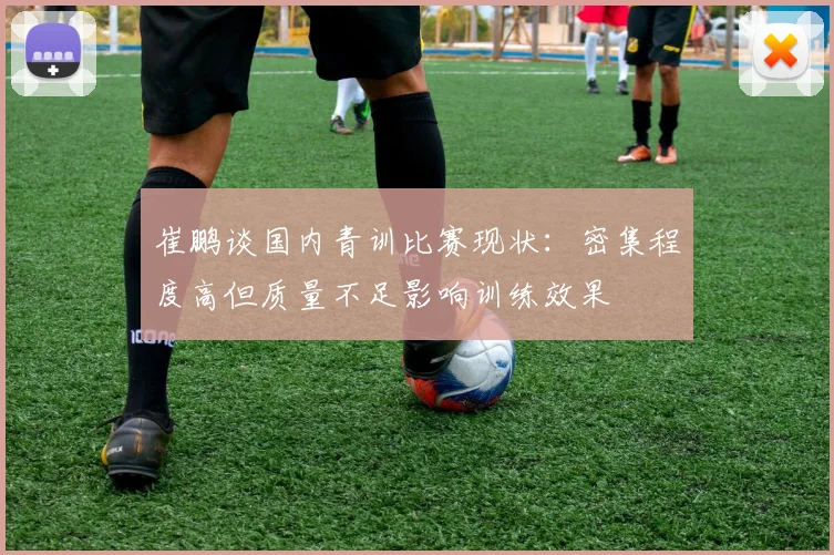 崔鹏谈国内青训比赛现状：密集程度高但质量不足影响训练效果