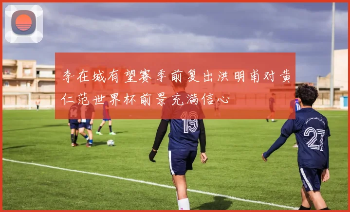 李在城有望赛季前复出洪明甫对黄仁范世界杯前景充满信心