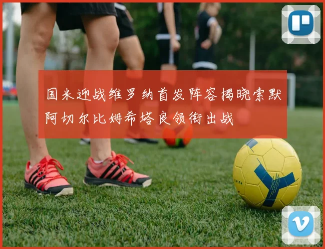 国米迎战维罗纳首发阵容揭晓索默阿切尔比姆希塔良领衔出战