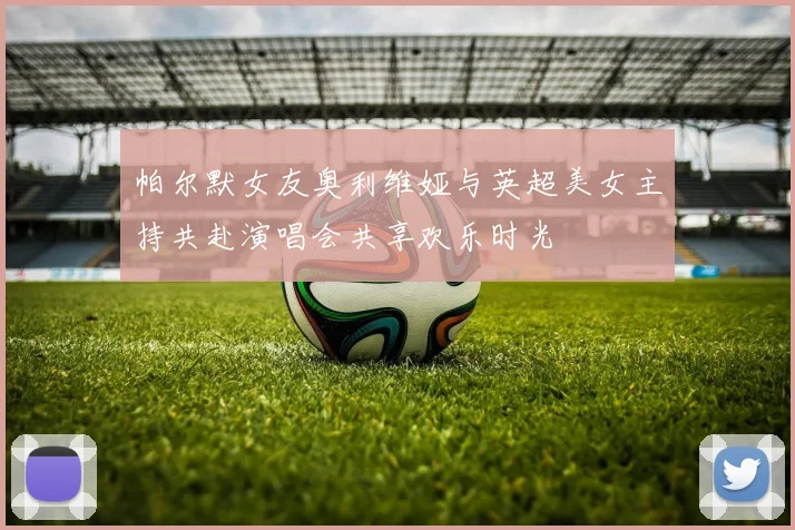 帕尔默女友奥利维娅与英超美女主持共赴演唱会共享欢乐时光